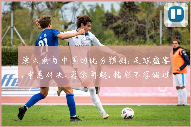 意大利与中国的比分预测,足球盛宴,中意对决,悬念再起,精彩不容错过,一触即发