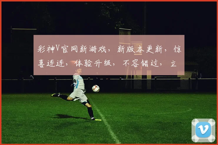 彩神V官网新游戏，新版本更新，惊喜连连，体验升级，不容错过，立即体验