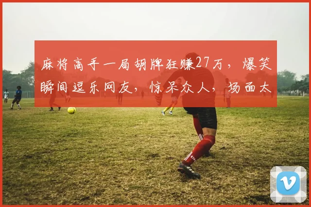 麻将高手一局胡牌狂赚27万，爆笑瞬间逗乐网友，惊呆众人，场面太壮观