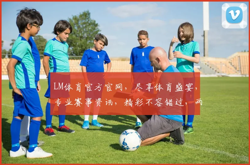 LM体育官方官网，尽享体育盛宴，专业赛事资讯，精彩不容错过，两大亮点，必看首选