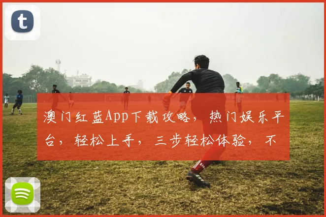 澳门红蓝App下载攻略，热门娱乐平台，轻松上手，三步轻松体验，不容错过